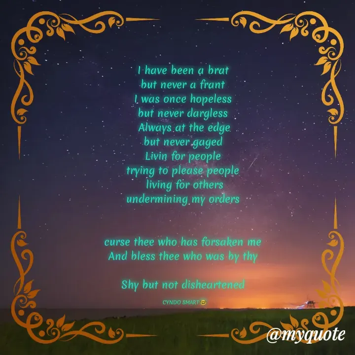 Quote by CYNDO SMART 🤓 - I have been a brat 
but never a frant 
I was once hopeless 
but never dargless 
Always at the edge
but never gaged 
Livin for people 
trying to please people 
living for others
undermining my orders 


curse thee who has forsaken me 
And bless thee who was by thy 

Shy but not disheartened 

CYNDO SMART 🤓 - Made using Quotes Creator App, Post Maker App