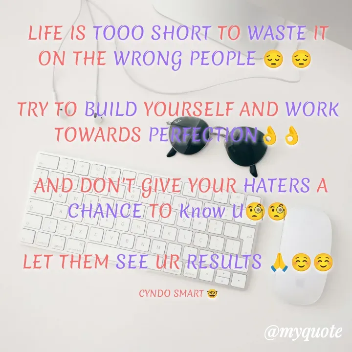 Quote by CYNDO SMART 🤓 - LIFE IS TOOO SHORT TO WASTE IT ON THE WRONG PEOPLE 😔 😔 

TRY TO BUILD YOURSELF AND WORK TOWARDS PERFECTION👌👌

 AND DON'T GIVE YOUR HATERS A CHANCE TO Know U🧐🧐

LET THEM SEE UR RESULTS 🙏☺️☺️

CYNDO SMART 🤓 - Made using Quotes Creator App, Post Maker App