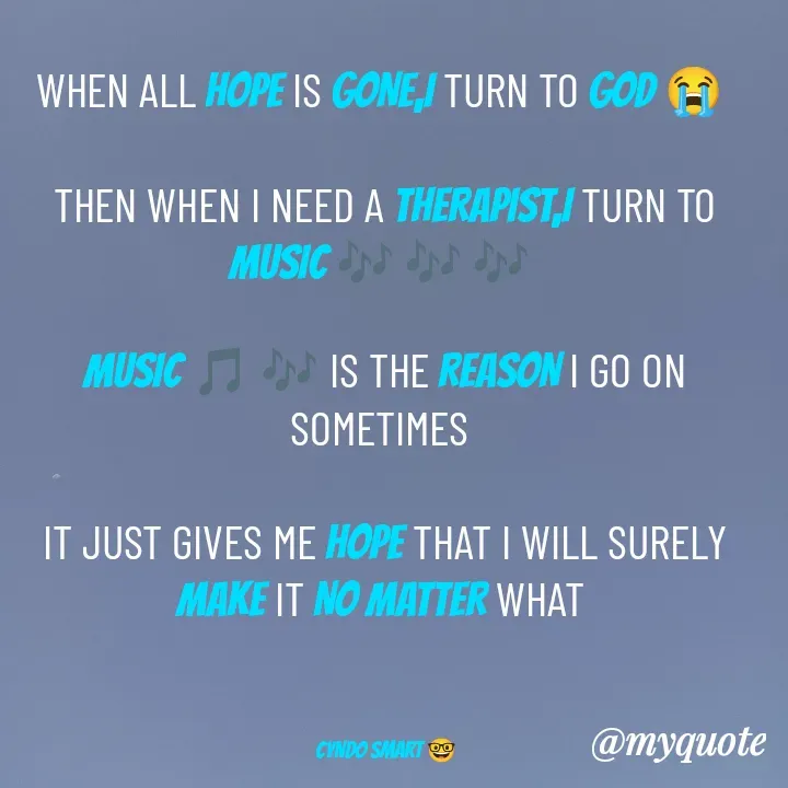 Quote by CYNDO SMART 🤓 - WHEN ALL HOPE IS GONE,I TURN TO GOD 😭 

THEN WHEN I NEED A THERAPIST,I TURN TO MUSIC 🎶 🎶 🎶 

MUSIC 🎵 🎶 IS THE REASON I GO ON SOMETIMES 

IT JUST GIVES ME HOPE THAT I WILL SURELY MAKE IT NO MATTER WHAT 



CYNDO SMART 🤓 - Made using Quotes Creator App, Post Maker App
