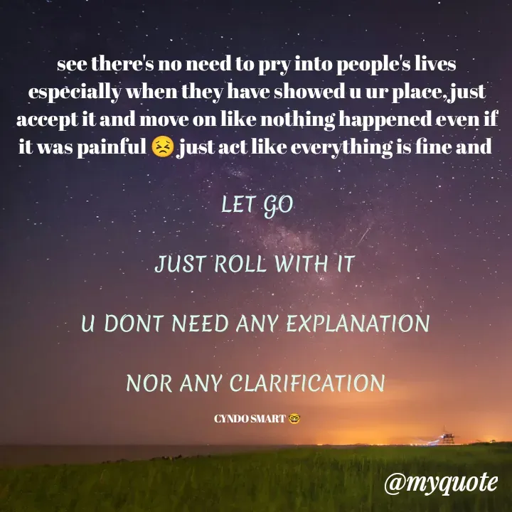 Quote by CYNDO SMART 🤓 - see there's no need to pry into people's lives especially when they have showed u ur place,just accept it and move on like nothing happened even if it was painful 😣 just act like everything is fine and 

LET GO

JUST ROLL WITH IT 

U DONT NEED ANY EXPLANATION 

NOR ANY CLARIFICATION 

CYNDO SMART 🤓 - Made using Quotes Creator App, Post Maker App