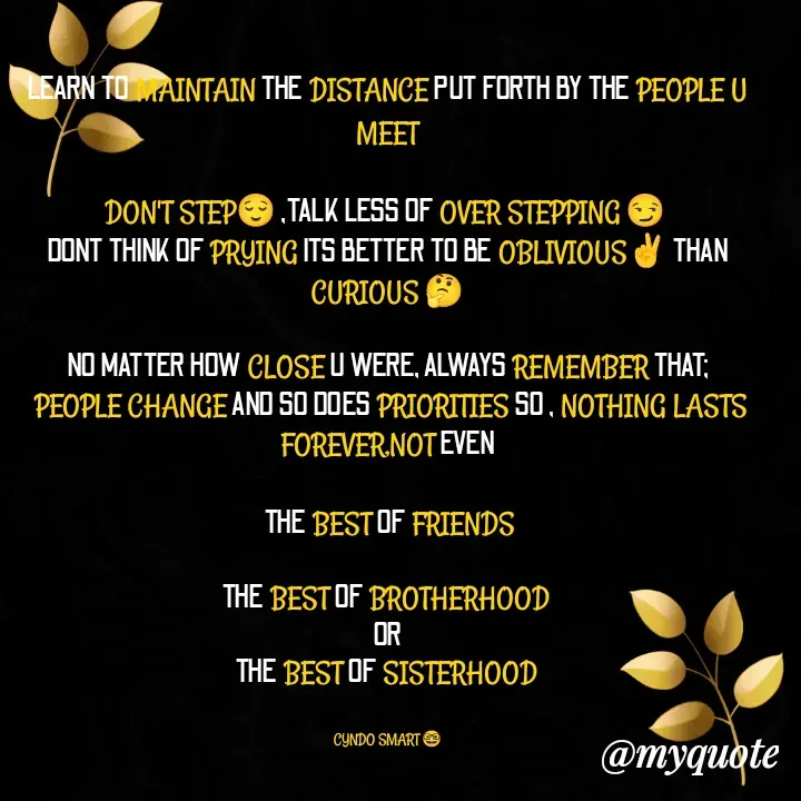 Quote by CYNDO SMART 🤓 - LEARN TO MAINTAIN THE DISTANCE PUT FORTH BY THE PEOPLE U MEET

DON'T STEP😌 ,TALK LESS OF OVER STEPPING 😏 
DONT THINK OF PRYING ITS BETTER TO BE OBLIVIOUS✌️ THAN CURIOUS 🤔

NO MATTER HOW CLOSE U WERE, ALWAYS REMEMBER THAT;
 PEOPLE CHANGE AND SO DOES PRIORITIES SO , NOTHING LASTS FOREVER,NOT EVEN

 THE BEST OF FRIENDS

THE BEST OF BROTHERHOOD 
OR
THE BEST OF SISTERHOOD 


CYNDO SMART 🤓 - Made using Quotes Creator App, Post Maker App