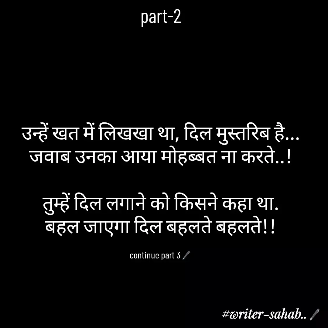 Quote by Aqib Asif - part-2




उन्हें खत में लिखखा था, दिल मुस्तरिब है...
जवाब उनका आया मोहब्बत ना करते..!

तुम्हें दिल लगाने को किसने कहा था.
बहल जाएगा दिल बहलते बहलते!!

continue part 3🖋 - Made using Quotes Creator App, Post Maker App