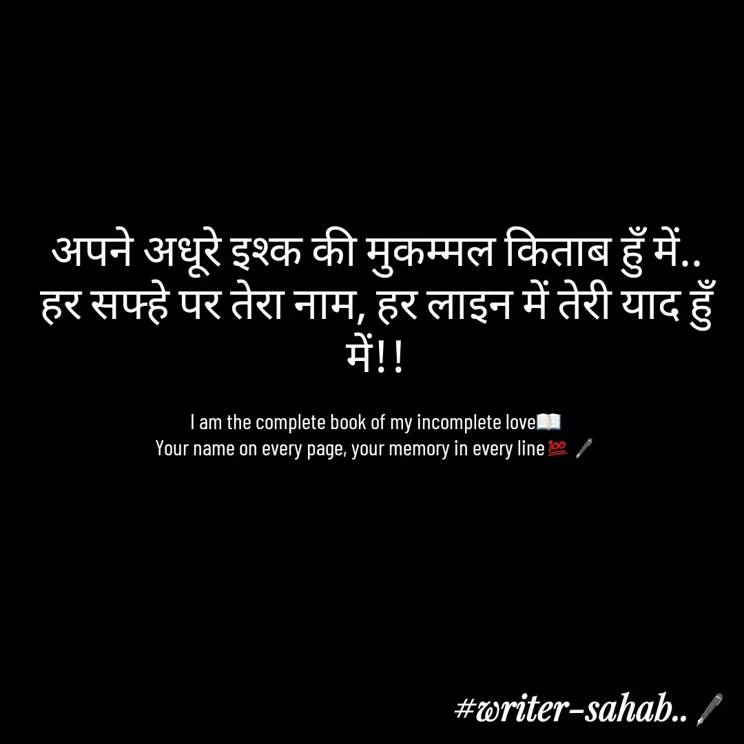 Quote by Writer0034 - अपने अधूरे इश्क की मुकम्मल किताब हुँ में..
हर सफ्हे पर तेरा नाम, हर लाइन में तेरी याद हुँ में!!

I am the complete book of my incomplete love📖
Your name on every page, your memory in every line💯🖋 - Made using Quotes Creator App, Post Maker App