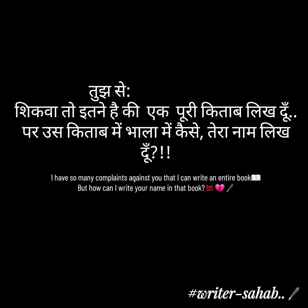 Quote by Writer0034 - तुझ से:                           
शिकवा तो इतने है की  एक  पूरी किताब लिख दूँ..
पर उस किताब में भाला में कैसे, तेरा नाम लिख दूँ?!!

I have so many complaints against you that I can write an entire book📖
But how can I write your name in that book?💯💔🖋 - Made using Quotes Creator App, Post Maker App