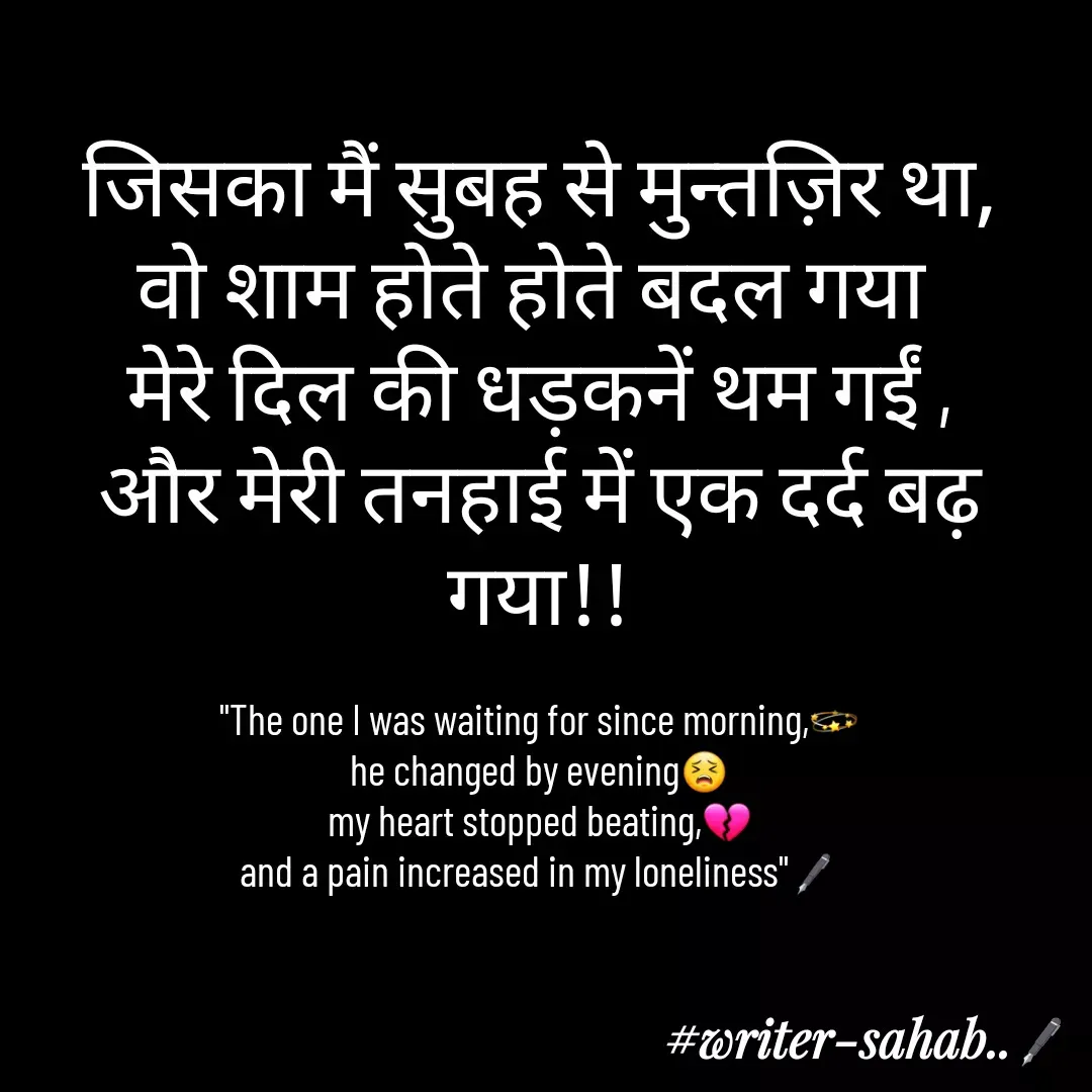 Quote by Writer0034 - जिसका मैं सुबह से मुन्तज़िर था,
वो शाम होते होते बदल गया 
मेरे दिल की धड़कनें थम गईं ,
और मेरी तनहाई में एक दर्द बढ़ गया!!

"The one I was waiting for since morning,💫
he changed by evening😣
my heart stopped beating,💔
and a pain increased in my loneliness"🖋 - Made using Quotes Creator App, Post Maker App