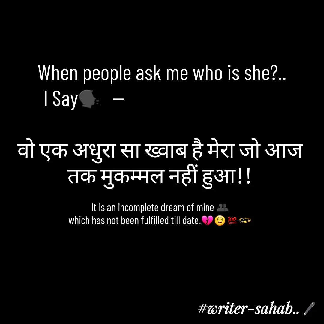 Quote by Writer0034 -  When people ask me who is she?..
   I Say🗣  --                                       

वो एक अधुरा सा ख्वाब है मेरा जो आज तक मुकम्मल नहीं हुआ!!

It is an incomplete dream of mine 👥
which has not been fulfilled till date.💔😣💯💫 - Made using Quotes Creator App, Post Maker App