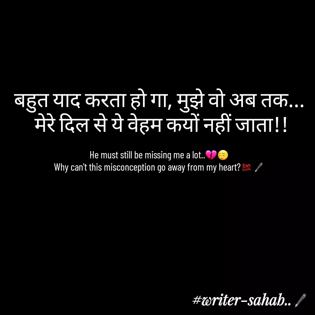 Quote by Writer0034 - बहुत याद करता हो गा, मुझे वो अब तक...
 मेरे दिल से ये वेहम कयों नहीं जाता!!

He must still be missing me a lot..💔😔
Why can't this misconception go away from my heart?💯🖋 - Made using Quotes Creator App, Post Maker App