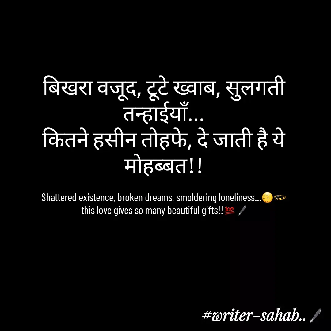 Quote by Writer0034 - बिखरा वजूद, टूटे ख्वाब, सुलगती तन्हाईयाँ...
कितने हसीन तोहफे, दे जाती है ये मोहब्बत!!

Shattered existence, broken dreams, smoldering loneliness...😔💫
 this love gives so many beautiful gifts!!💯🖋 - Made using Quotes Creator App, Post Maker App