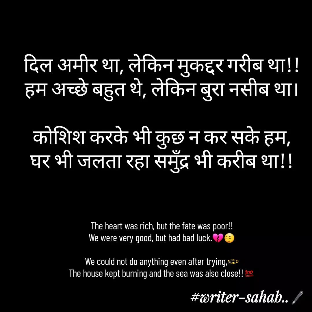 Quote by Writer0034 - दिल अमीर था, लेकिन मुकद्दर गरीब था!!
हम अच्छे बहुत थे, लेकिन बुरा नसीब था।

कोशिश करके भी कुछ न कर सके हम,
घर भी जलता रहा समुँद्र भी करीब था!!



The heart was rich, but the fate was poor!!
We were very good, but had bad luck.💔😔

We could not do anything even after trying,💫
The house kept burning and the sea was also close!!💯 - Made using Quotes Creator App, Post Maker App