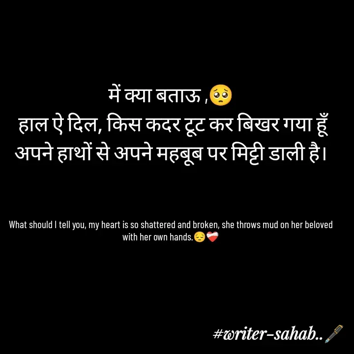 Quote by Writer0034 - में क्या बताऊ ,🥺
 हाल ऐ दिल, किस कदर टूट कर बिखर गया हूँ
अपने हाथों से अपने महबूब पर मिट्टी डाली है।



What should I tell you, my heart is so shattered and broken, she throws mud on her beloved with her own hands.😔❤️‍🩹

 - Made using Quotes Creator App, Post Maker App