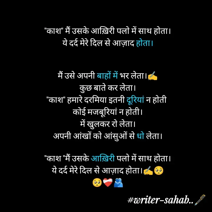 Quote by Writer0034 - "काश" मैं उसके आख़िरी पलो में साथ होता।
ये दर्द मेरे दिल से आज़ाद होता।


मैं उसे अपनी बाहों में भर लेता।✍️
कुछ बाते कर लेता।
"काश" हमारे दरमिया इतनी दूरियां न होती 
कोई मजबूरियां न होती।
में खुलकर रो लेता।
अपनी आंखों को आंसुओं से धो लेता।

"काश "मैं उसके आख़िरी पलो में साथ होता।
ये दर्द मेरे दिल से आज़ाद होता।✍️🥺
🥺❤️‍🩹🫂

 - Made using Quotes Creator App, Post Maker App