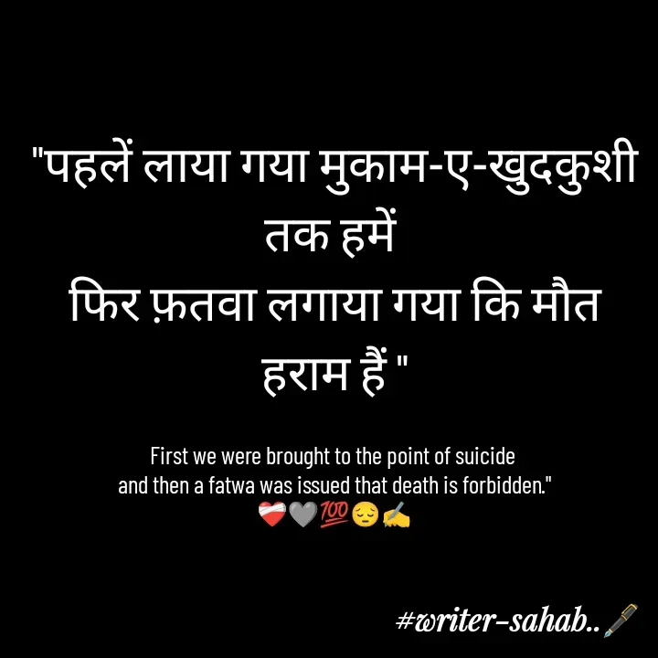 Quote by Writer0034 - "पहलें लाया गया मुकाम-ए-खुदकुशी तक हमें 
फिर फ़तवा लगाया गया कि मौत हराम हैं "

First we were brought to the point of suicide 
and then a fatwa was issued that death is forbidden."
❤️‍🩹🩶💯😔✍️ - Made using Quotes Creator App, Post Maker App