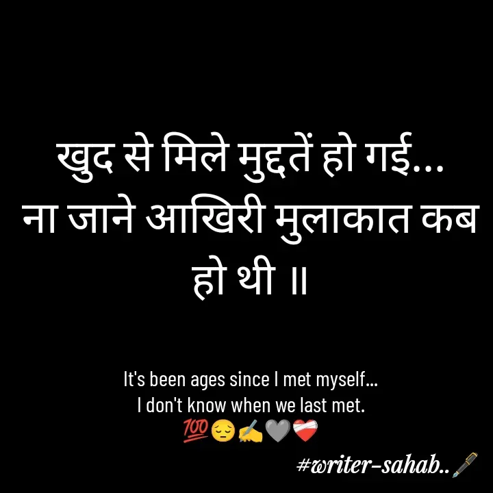 Quote by Writer0034 - खुद से मिले मुद्दतें हो गई...
ना जाने आखिरी मुलाकात कब हो थी ॥


It's been ages since I met myself...
I don't know when we last met.
💯😔✍️🩶❤️‍🩹 - Made using Quotes Creator App, Post Maker App