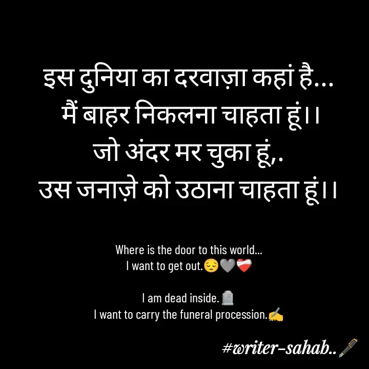 Quote by Writer0034 - इस दुनिया का दरवाज़ा कहां है...
 मैं बाहर निकलना चाहता हूं।।
जो अंदर मर चुका हूं,.
उस जनाज़े को उठाना चाहता हूं।।


Where is the door to this world...
I want to get out.😔🩶❤️‍🩹

I am dead inside.🪦
I want to carry the funeral procession.✍️


 - Made using Quotes Creator App, Post Maker App