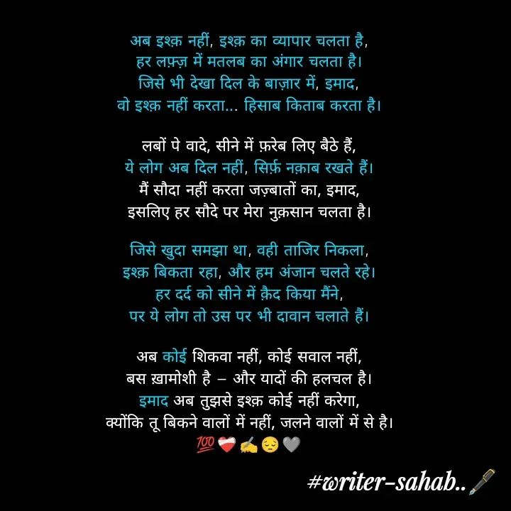 Quote by Writer0034 - अब इश्क़ नहीं, इश्क़ का व्यापार चलता है,
हर लफ़्ज़ में मतलब का अंगार चलता है।
जिसे भी देखा दिल के बाज़ार में, इमाद,
वो इश्क़ नहीं करता... हिसाब किताब करता है।

लबों पे वादे, सीने में फ़रेब लिए बैठे हैं,
ये लोग अब दिल नहीं, सिर्फ़ नक़ाब रखते हैं।
मैं सौदा नहीं करता जज़्बातों का, इमाद,
इसलिए हर सौदे पर मेरा नुक़सान चलता है।

जिसे खुदा समझा था, वही ताजिर निकला,
इश्क़ बिकता रहा, और हम अंजान चलते रहे।
हर दर्द को सीने में क़ैद किया मैंने,
पर ये लोग तो उस पर भी दावान चलाते हैं।

अब कोई शिकवा नहीं, कोई सवाल नहीं,
बस ख़ामोशी है — और यादों की हलचल है।
इमाद अब तुझसे इश्क़ कोई नहीं करेगा,
क्योंकि तू बिकने वालों में नहीं, जलने वालों में से है।
💯❤️‍🩹✍️😔🩶 - Made using Quotes Creator App, Post Maker App