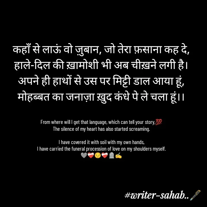 Quote by Writer0034 - कहाँ से लाऊं वो ज़ुबान, जो तेरा फ़साना कह दे,
हाले-दिल की ख़ामोशी भी अब चीख़ने लगी है।
अपने ही हाथों से उस पर मिट्टी डाल आया हूं,
मोहब्बत का जनाज़ा ख़ुद कंधे पे ले चला हूं।।


From where will I get that language, which can tell your story,💯
The silence of my heart has also started screaming.

I have covered it with soil with my own hands,
I have carried the funeral procession of love on my shoulders myself.
🩶❤️‍🩹😔❤️‍🩹🪦✍️
 - Made using Quotes Creator App, Post Maker App
