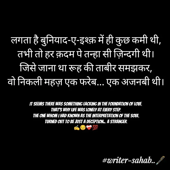 Quote by Writer0034 - लगता है बुनियाद-ए-इश्क़ में ही कुछ कमी थी,
तभी तो हर क़दम पे तन्हा सी ज़िन्दगी थी।
जिसे जाना था रूह की ताबीर समझकर,
वो निकली महज़ एक फरेब... एक अजनबी थी।


It seems there was something lacking in the foundation of love,
That's why life was lonely at every step.
The one whom I had known as the interpretation of the soul,
Turned out to be just a deception... a stranger.
✍️😔❤️‍🩹💯
 - Made using Quotes Creator App, Post Maker App
