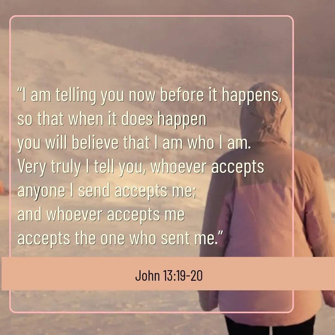 Quote by Mary Trevino - “I am telling you now before it happens, 
so that when it does happen 
you will believe that I am who I am. 
Very truly I tell you, whoever accepts 
anyone I send accepts me; 
and whoever accepts me 
accepts the one who sent me.”John 13:19-20 - Made using Quotes Creator App, Post Maker App