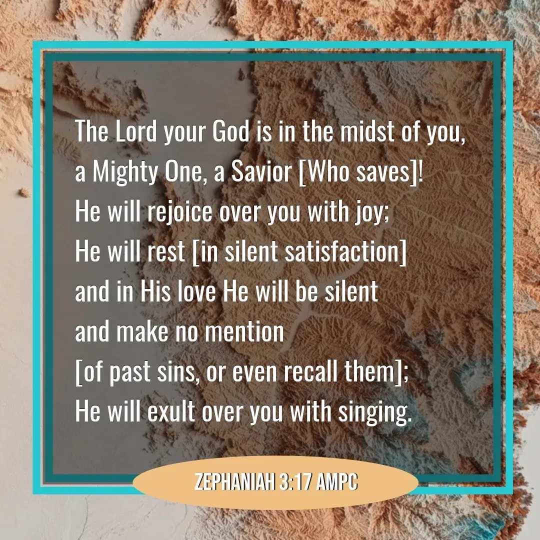 Quote by Mary Trevino - The Lord your God is in the midst of you, 
a Mighty One, a Savior [Who saves]! 
He will rejoice over you with joy; 
He will rest [in silent satisfaction] 
and in His love He will be silent 
and make no mention 
[of past sins, or even recall them]; 
He will exult over you with singing.Zephaniah 3:17 AMPC - Made using Quotes Creator App, Post Maker App