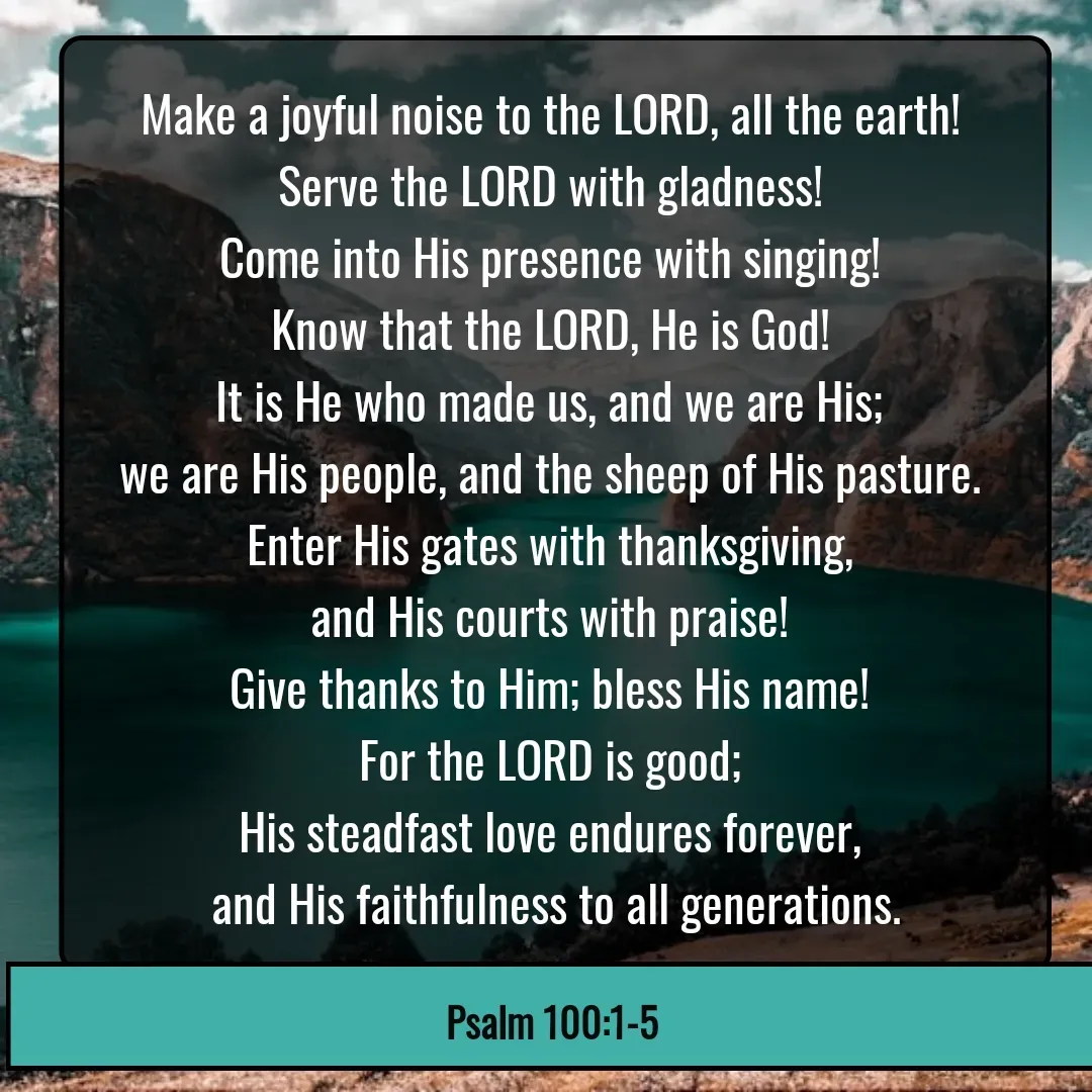 Quote by Mary Trevino - Make a joyful noise to the LORD, all the earth! 
Serve the LORD with gladness! 
Come into His presence with singing! 
Know that the LORD, He is God! 
It is He who made us, and we are His; 
we are His people, and the sheep of His pasture. 
Enter His gates with thanksgiving, 
and His courts with praise! 
Give thanks to Him; bless His name! 
For the LORD is good; 
His steadfast love endures forever, 
and His faithfulness to all generations.Psalm 100:1-5 - Made using Quotes Creator App, Post Maker App