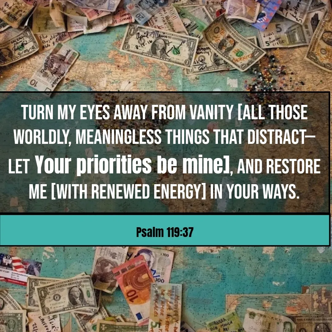 Quote by Mary Trevino - Turn my eyes away from vanity [all those worldly, meaningless things that distract—let Your priorities be mine], And restore me [with renewed energy] in Your ways.Psalm 119:37 - Made using Quotes Creator App, Post Maker App