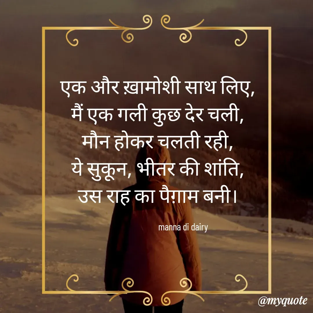 Quote by Manna di dairy - एक और ख़ामोशी साथ लिए, 
मैं एक गली कुछ देर चली, 
मौन होकर चलती रही, 
ये सुकून, भीतर की शांति, 
उस राह का पैग़ाम बनी। 

                       manna di dairy - Made using Quotes Creator App, Post Maker App