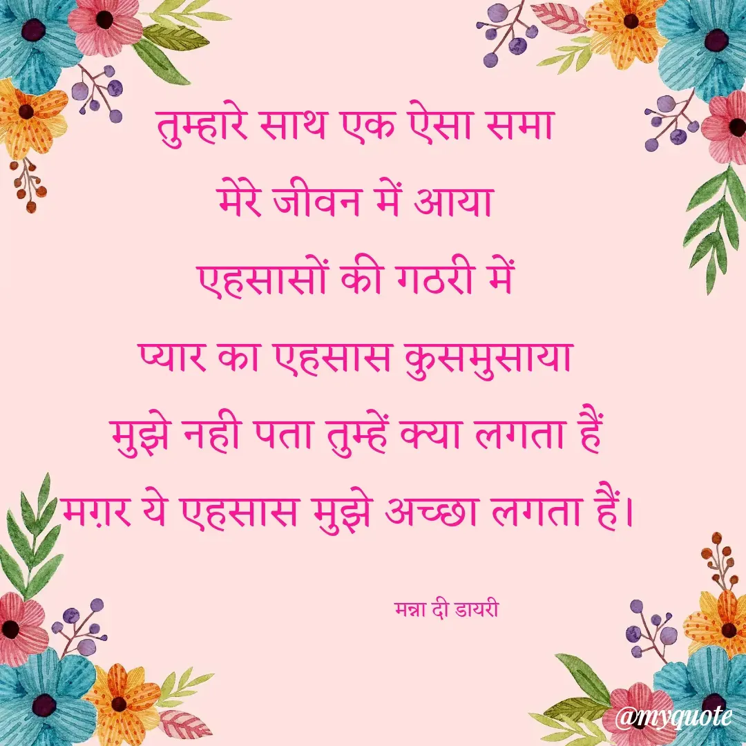 Quote by Manna di dairy - तुम्हारे साथ एक ऐसा समा
मेरे जीवन में आया
एहसासों की गठरी में
प्यार का एहसास कुसमुसाया
मुझे नही पता तुम्हें क्या लगता हैं
मग़र ये एहसास मुझे अच्छा लगता हैं। 

                                 मन्ना दी डायरी - Made using Quotes Creator App, Post Maker App