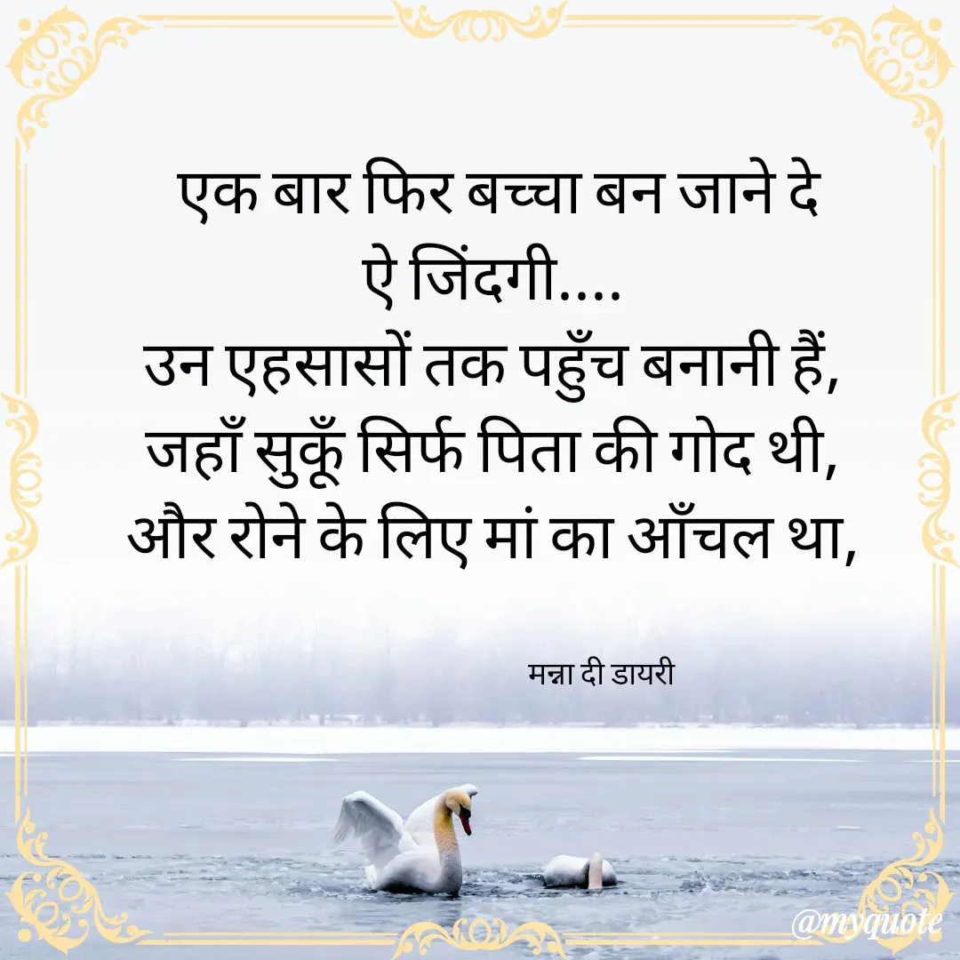 Quote by Manna di dairy - एक बार फिर बच्चा बन जाने दे
ऐ जिंदगी.... 
उन एहसासों तक पहुँच बनानी हैं, 
जहाँ सुकूँ सिर्फ पिता की गोद थी, 
और रोने के लिए मां का आँचल था, 


                                 मन्ना दी डायरी - Made using Quotes Creator App, Post Maker App