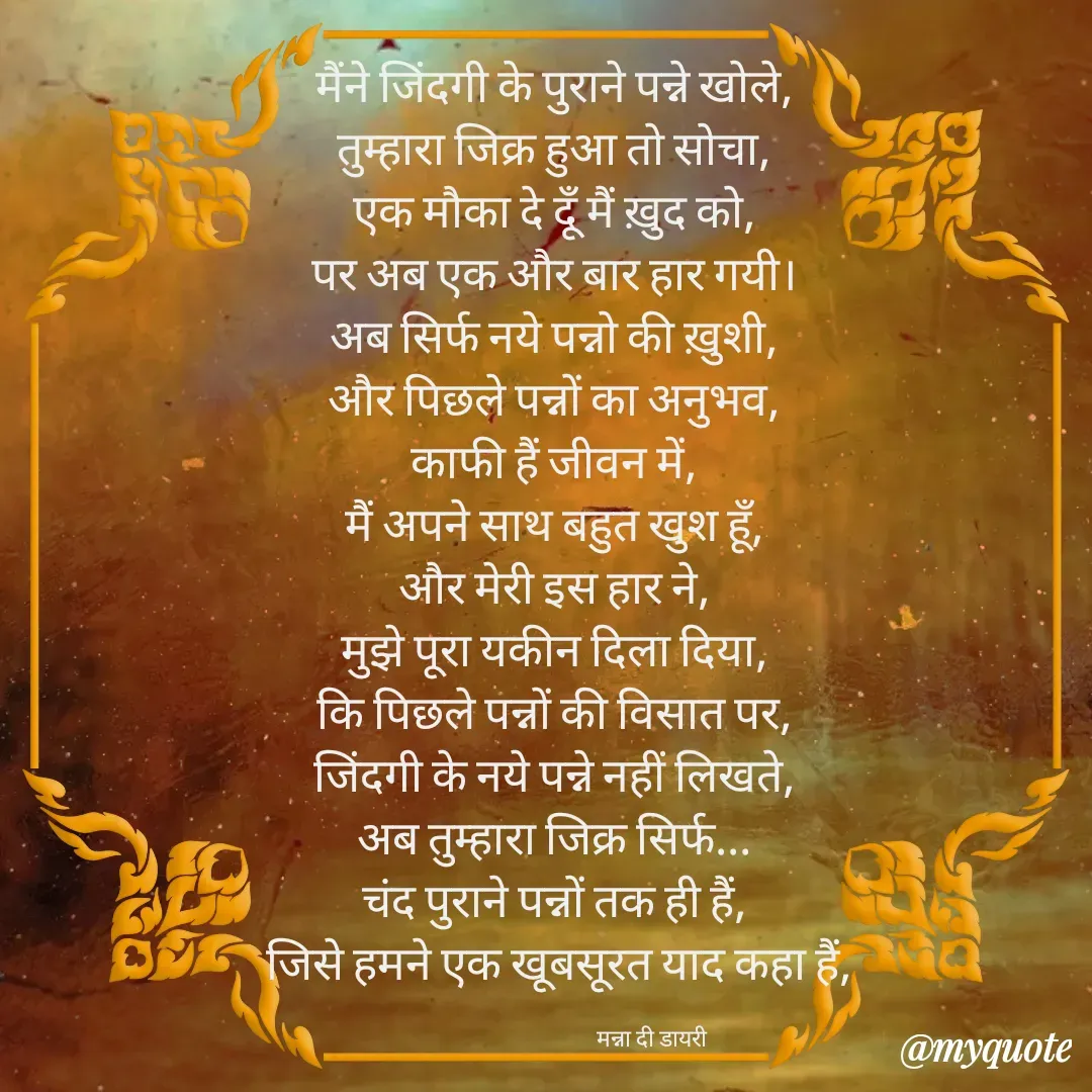 Quote by Manna di dairy - मैंने जिंदगी के पुराने पन्ने खोले, 
तुम्हारा जिक्र हुआ तो सोचा, 
एक मौका दे दूँ मैं ख़ुद को, 
पर अब एक और बार हार गयी। 
अब सिर्फ नये पन्नो की ख़ुशी, 
और पिछले पन्नों का अनुभव, 
काफी हैं जीवन में, 
मैं अपने साथ बहुत खुश हूँ, 
और मेरी इस हार ने, 
मुझे पूरा यकीन दिला दिया, 
कि पिछले पन्नों की विसात पर, 
जिंदगी के नये पन्ने नहीं लिखते, 
अब तुम्हारा जिक्र सिर्फ... 
चंद पुराने पन्नों तक ही हैं, 
जिसे हमने एक खूबसूरत याद कहा हैं,

                                     मन्ना दी डायरी - Made using Quotes Creator App, Post Maker App