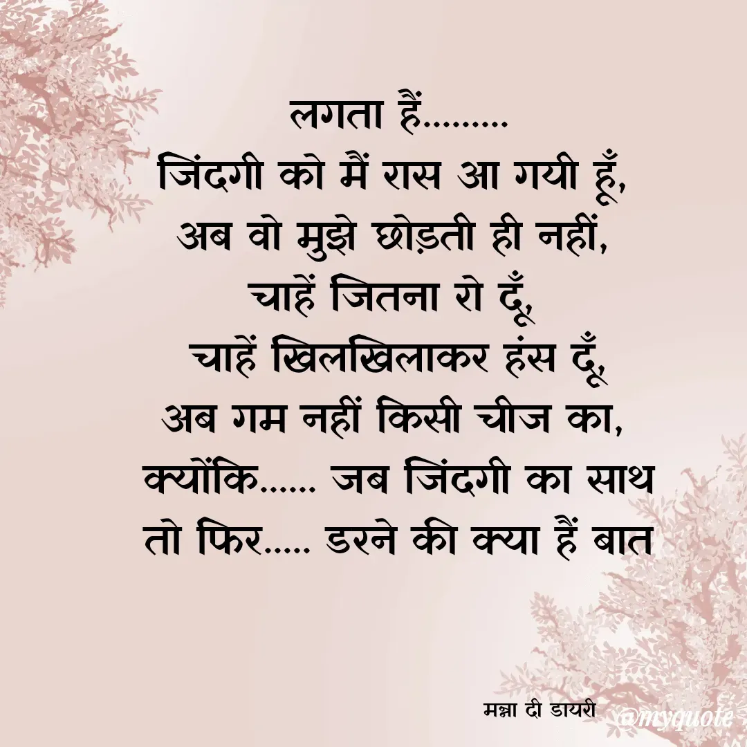 Quote by Manna di dairy - लगता हैं.........
जिंदगी को मैं रास आ गयी हूँ, 
अब वो मुझे छोड़ती ही नहीं, 
चाहें जितना रो दूँ, 
चाहें खिलखिलाकर हंस दूँ,
अब गम नहीं किसी चीज का, 
क्योंकि...... जब जिंदगी का साथ
तो फिर..... डरने की क्या हैं बात



                                     मन्ना दी डायरी - Made using Quotes Creator App, Post Maker App