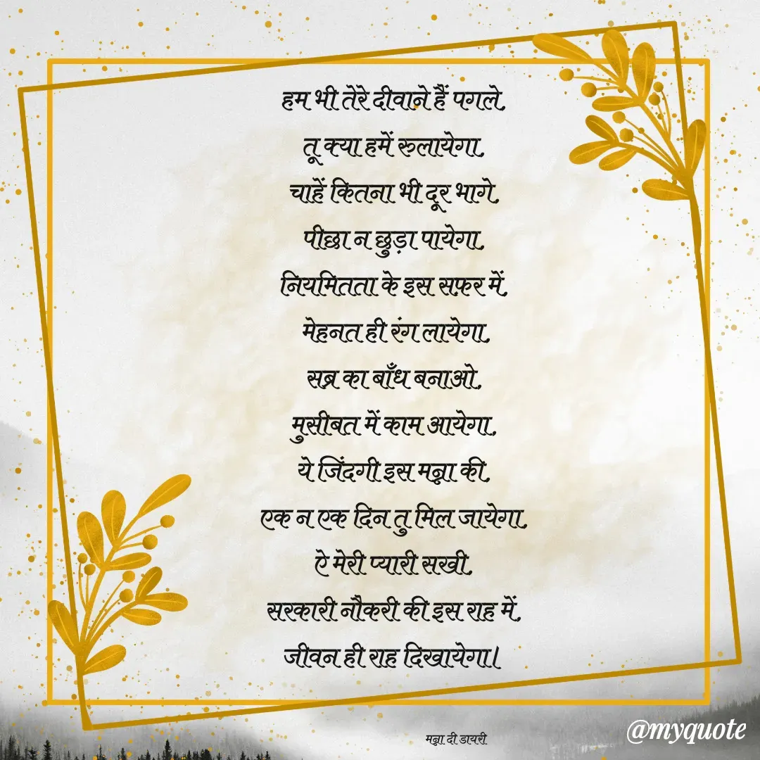 Quote by Manna di dairy - हम भी तेरे दीवाने हैं पगले, 
तू क्या हमें रुलायेगा, 
चाहें कितना भी दूर भागे, 
पीछा न छुड़ा पायेगा, 
नियमितता के इस सफ़र में, 
मेहनत ही रंग लायेगा,
सब्र का बाँध बनाओ, 
मुसीबत में काम आयेगा, 
ये जिंदगी इस मन्ना की, 
एक न एक दिन तु मिल जायेगा, 
ऐ मेरी प्यारी सखी, 
सरकारी नौकरी की इस राह में, 
जीवन ही राह दिखायेगा। 


                                              मन्ना दी डायरी - Made using Quotes Creator App, Post Maker App