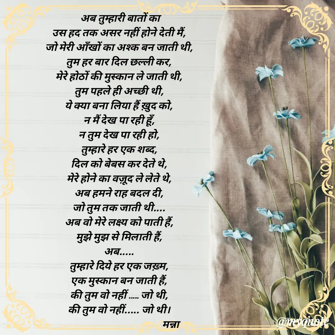 Quote by Manna di dairy - अब तुम्हारी बातों का
उस हद तक असर नहीं होने देती मैं, 
जो मेरी आँखों का अश्क बन जाती थी, 
तुम हर बार दिल छल्ली कर, 
मेरे होठों की मुस्कान ले जाती थी, 
तुम पहले ही अच्छी थी, 
ये क्या बना लिया हैं ख़ुद को, 
न मैं देख पा रही हूँ, 
न तुम देख पा रही हो, 
तुम्हारे हर एक शब्द, 
दिल को बेबस कर देते थे, 
मेरे होने का वज़ूद ले लेते थे, 
अब हमने राह बदल दी, 
जो तुम तक जाती थी.... 
अब वो मेरे लक्ष्य को पाती हैं, 
मुझे मुझ से मिलाती हैं, 
अब..... 
तुम्हारे दिये हर एक जख़्म, 
एक मुस्कान बन जाती हैं, 
की तुम वो नहीं ..... जो थी, 
की तुम वो नहीं..... जो थी। 
                                                 मन्ना 
 - Made using Quotes Creator App, Post Maker App