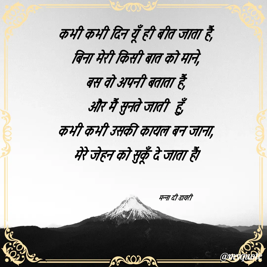 Quote by Manna di dairy - कभी कभी दिन यूँ ही बीत जाता हैं, 
बिना मेरी किसी बात को माने, 
बस वो अपनी बताता हैं, 
और मैं सुनते जाती  हुँ, 
कभी कभी उसकी कायल बन जाना, 
मेरे जेहन को सुकूँ दे जाता हैं। 


                                      मन्ना दी डायरी - Made using Quotes Creator App, Post Maker App