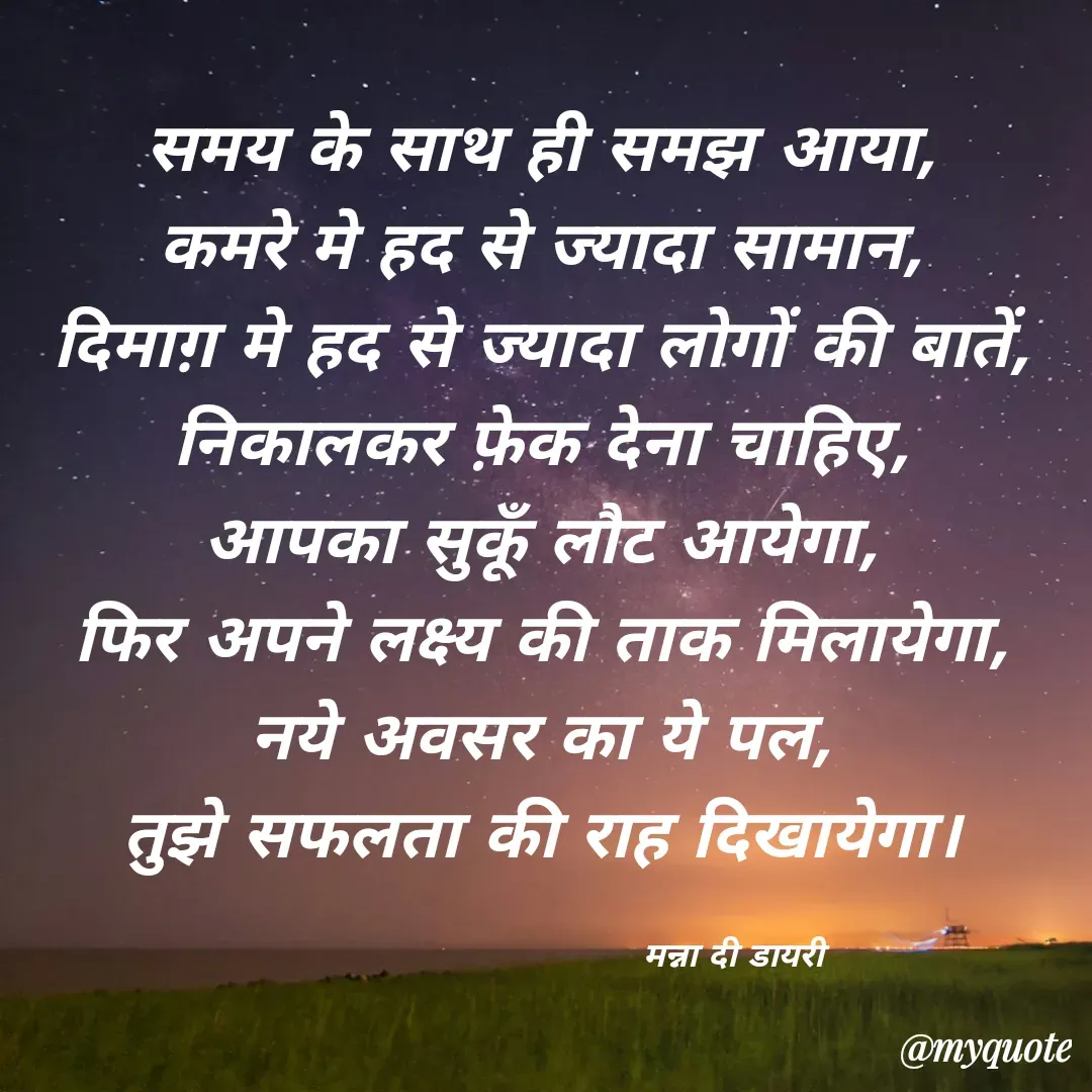 Quote by Manna di dairy - समय के साथ ही समझ आया, 
कमरे मे हद से ज्यादा सामान, 
दिमाग़ मे हद से ज्यादा लोगों की बातें, 
निकालकर फ़ेक देना चाहिए, 
आपका सुकूँ लौट आयेगा, 
फिर अपने लक्ष्य की ताक मिलायेगा, 
नये अवसर का ये पल, 
तुझे सफलता की राह दिखायेगा। 

                                 मन्ना दी डायरी - Made using Quotes Creator App, Post Maker App