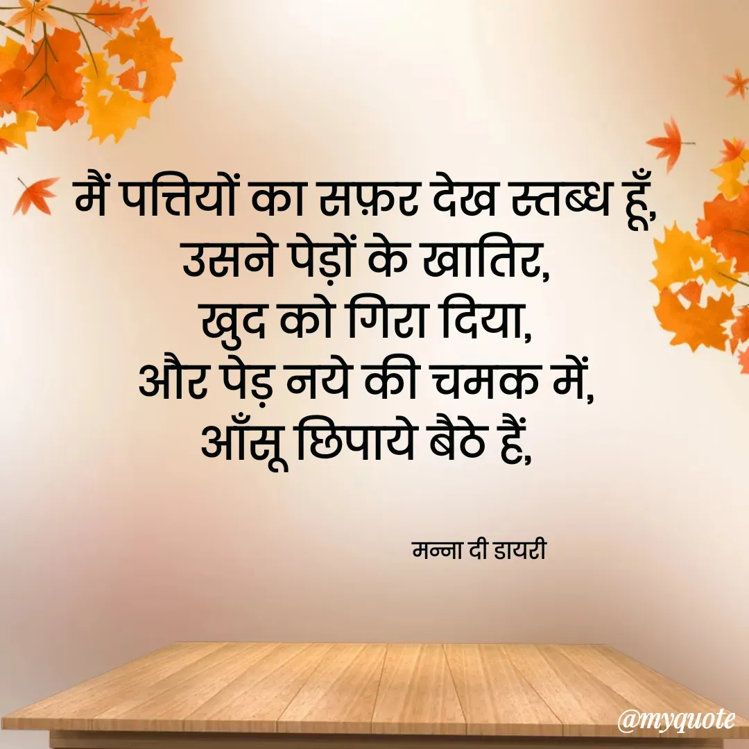 Quote by Manna di dairy - मैं पत्तियों का सफ़र देख स्तब्ध हूँ, 
उसने पेड़ों के खातिर, 
खुद को गिरा दिया, 
और पेड़ नये की चमक में, 
आँसू छिपाये बैठे हैं, 


                                       मन्ना दी डायरी - Made using Quotes Creator App, Post Maker App