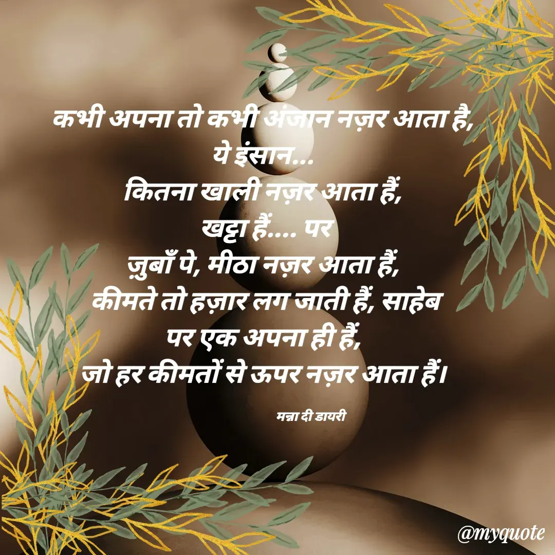 Quote by Manna di dairy - कभी अपना तो कभी अंजान नज़र आता है, 
ये इंसान... 
कितना खाली नज़र आता हैं, 
खट्टा हैं.... पर
ज़ुबाँ पे, मीठा नज़र आता हैं, 
कीमते तो हज़ार लग जाती हैं, साहेब
पर एक अपना ही हैं, 
जो हर कीमतों से ऊपर नज़र आता हैं। 

                                  मन्ना दी डायरी - Made using Quotes Creator App, Post Maker App