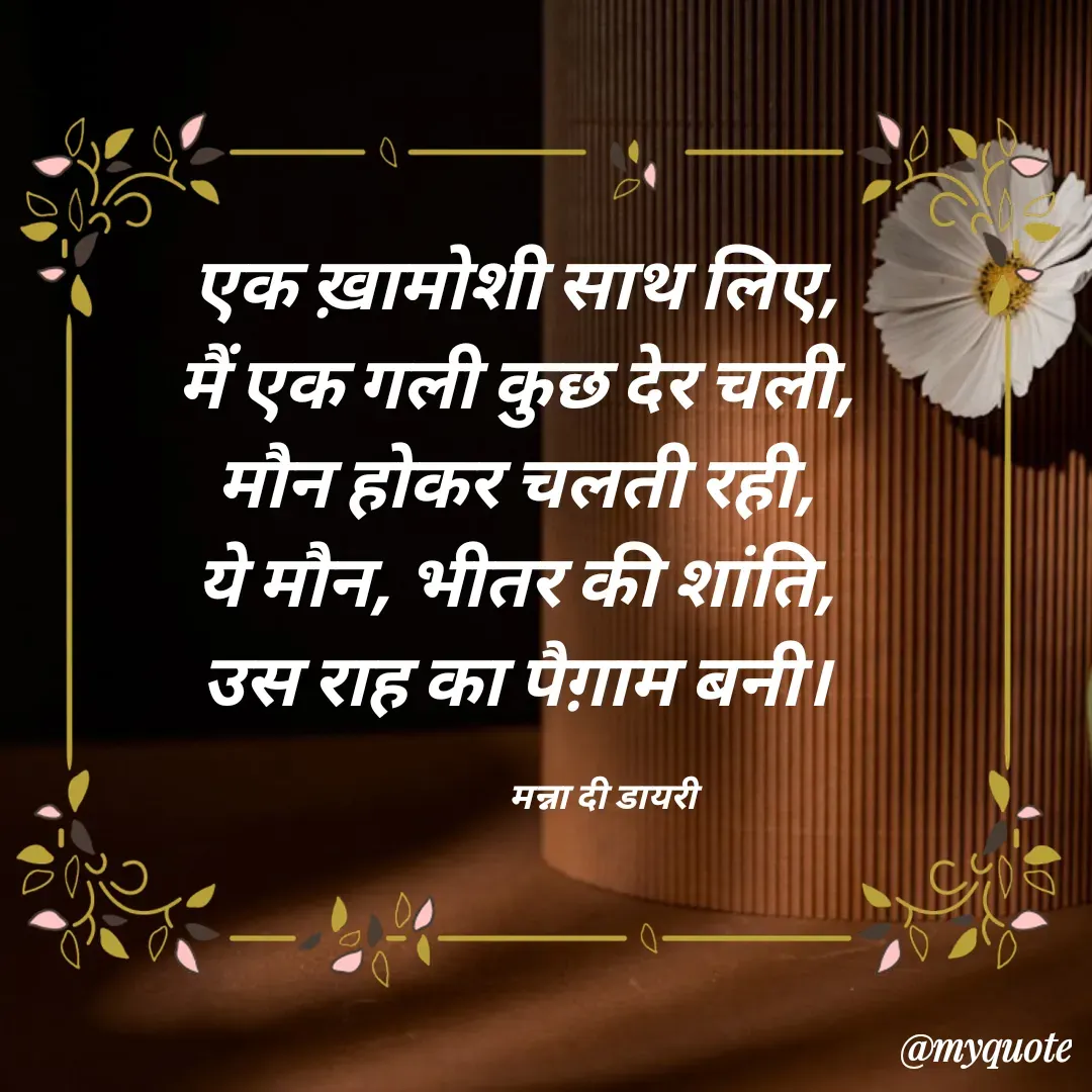 Quote by Manna di dairy - एक ख़ामोशी साथ लिए, 
मैं एक गली कुछ देर चली, 
मौन होकर चलती रही, 
ये मौन, भीतर की शांति, 
उस राह का पैग़ाम बनी। 

                      मन्ना दी डायरी - Made using Quotes Creator App, Post Maker App