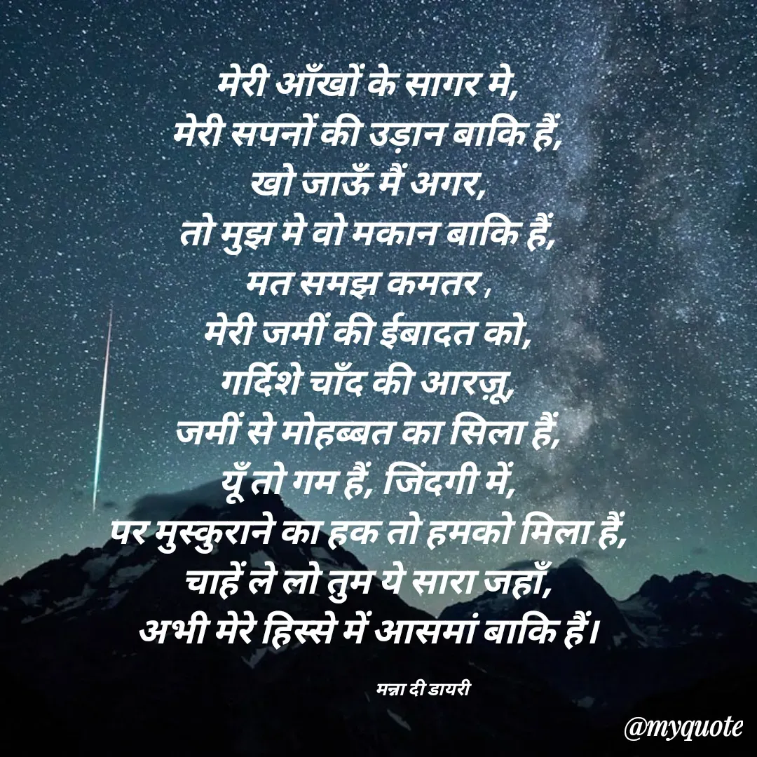 Quote by Manna di dairy - मेरी आँखों के सागर मे, 
मेरी सपनों की उड़ान बाकि हैं, 
खो जाऊँ मैं अगर, 
तो मुझ मे वो मकान बाकि हैं, 
मत समझ कमतर , 
मेरी जमीं की ईबादत को, 
गर्दिशे चाँद की आरज़ू, 
जमीं से मोहब्बत का सिला हैं, 
यूँ तो गम हैं, जिंदगी में, 
पर मुस्कुराने का हक तो हमको मिला हैं, 
चाहें ले लो तुम ये सारा जहाँ, 
अभी मेरे हिस्से में आसमां बाकि हैं। 

                            मन्ना दी डायरी - Made using Quotes Creator App, Post Maker App