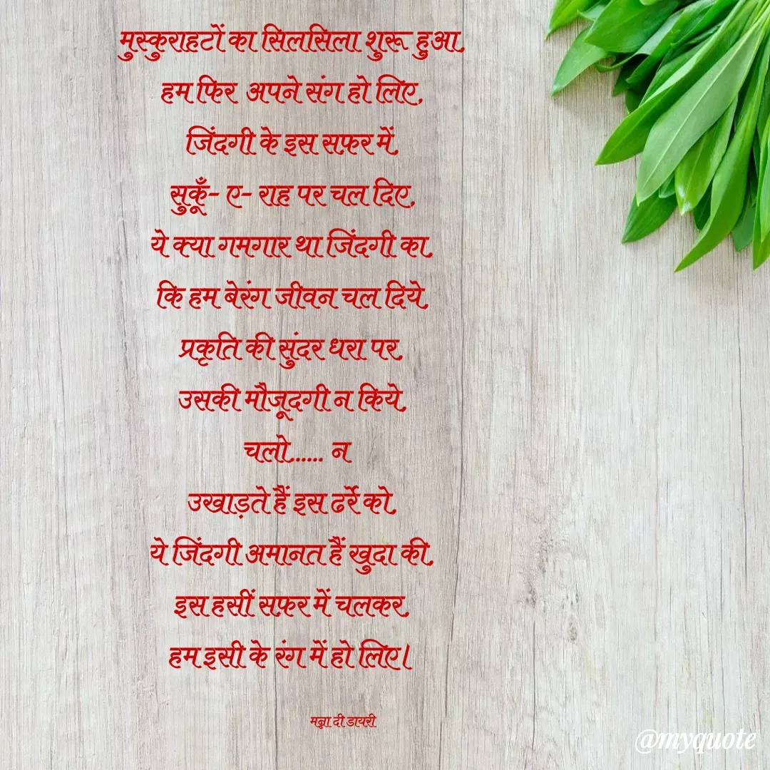 Quote by Manna di dairy - मुस्कुराहटों का सिलसिला शुरू हुआ, 
हम फिर  अपने संग हो लिए, 
जिंदगी के इस सफ़र में, 
सुकूँ- ए- राह पर चल दिए, 
ये क्या गमगार था जिंदगी का, 
कि हम बेरंग जीवन चल दिये, 
प्रकृति की सुंदर धरा पर, 
उसकी मौजूदगी न किये, 
चलो...... न
उखाड़ते हैं इस ढर्रे को, 
ये जिंदगी अमानत हैं खुदा की, 
इस हसीं सफ़र में चलकर, 
हम इसी के रंग में हो लिए। 

                                   मन्ना दी डायरी - Made using Quotes Creator App, Post Maker App