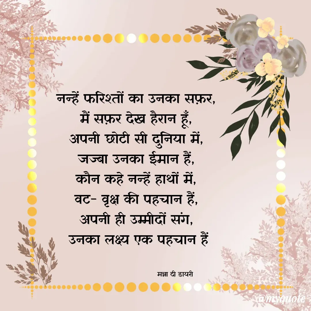Quote by Manna di dairy - नन्हें फरिश्तों का उनका सफ़र, 
मैं सफ़र देख हैरान हूँ, 
अपनी छोटी सी दुनिया में, 
जज्बा उनका ईमान हैं, 
कौन कहे नन्हें हाथों में, 
वट- वृक्ष की पहचान हैं, 
अपनी ही उम्मीदों संग, 
उनका लक्ष्य एक पहचान हैं


                                मन्ना दी डायरी - Made using Quotes Creator App, Post Maker App
