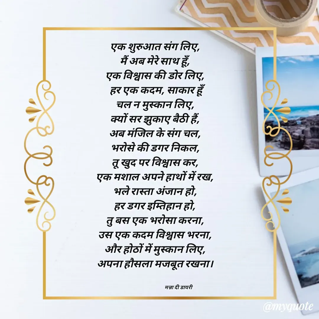 Quote by Manna di dairy - एक शुरुआत संग लिए, 
मैं अब मेरे साथ हूँ, 
एक विश्वास की डोर लिए, 
हर एक कदम, साकार हूँ
चल न मुस्कान लिए, 
क्यों सर झुकाए बैठी हैं, 
अब मंजिल के संग चल, 
भरोसे की डगर निकल, 
तू खुद पर विश्वास कर, 
एक मशाल अपने हाथों में रख, 
भले रास्ता अंजान हो, 
हर डगर इम्तिहान हो, 
तु बस एक भरोसा करना, 
उस एक कदम विश्वास भरना, 
और होठों में मुस्कान लिए, 
अपना हौसला मजबूत रखना। 


                                          मन्ना दी डायरी - Made using Quotes Creator App, Post Maker App