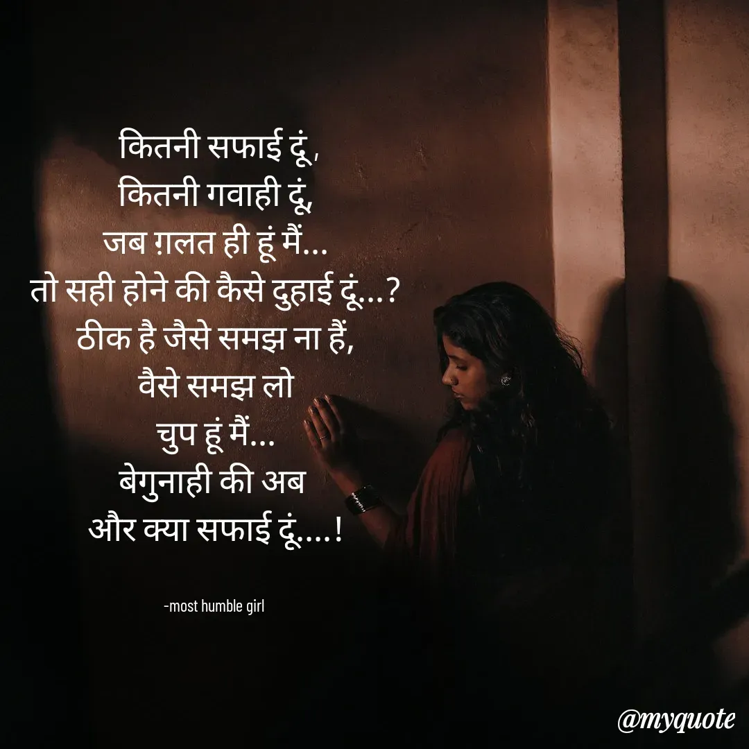 Quote by humble girl -  कितनी सफाई दूं ,
कितनी गवाही दूं,
जब ग़लत ही हूं मैं...
तो सही होने की कैसे दुहाई दूं...?
ठीक है जैसे समझ ना हैं,
वैसे समझ लो
चुप हूं मैं...
बेगुनाही की अब 
और क्या सफाई दूं....!


-most humble girl  - Made using Quotes Creator App, Post Maker App