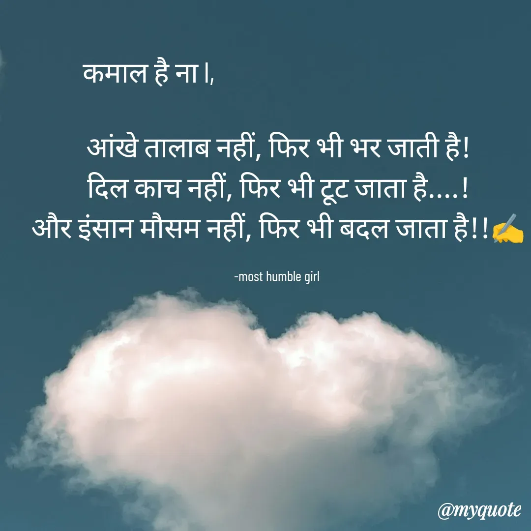 Quote by humble girl - कमाल है ना l,                                            

आंखे तालाब नहीं, फिर भी भर जाती है!
दिल काच नहीं, फिर भी टूट जाता है....!
और इंसान मौसम नहीं, फिर भी बदल जाता है!!✍️

-most humble girl  - Made using Quotes Creator App, Post Maker App