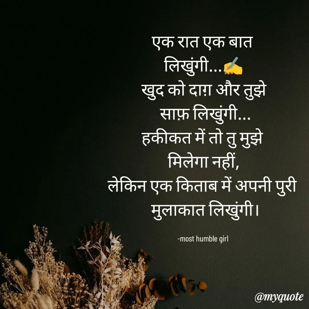 Quote by humble girl - एक रात एक बात 
लिखुंगी...✍️
खुद को दाग़ और तुझे
 साफ़ लिखुंगी...
हकीकत में तो तु मुझे 
मिलेगा नहीं,
लेकिन एक किताब में अपनी पुरी 
 मुलाकात लिखुंगी।

-most humble girl  - Made using Quotes Creator App, Post Maker App