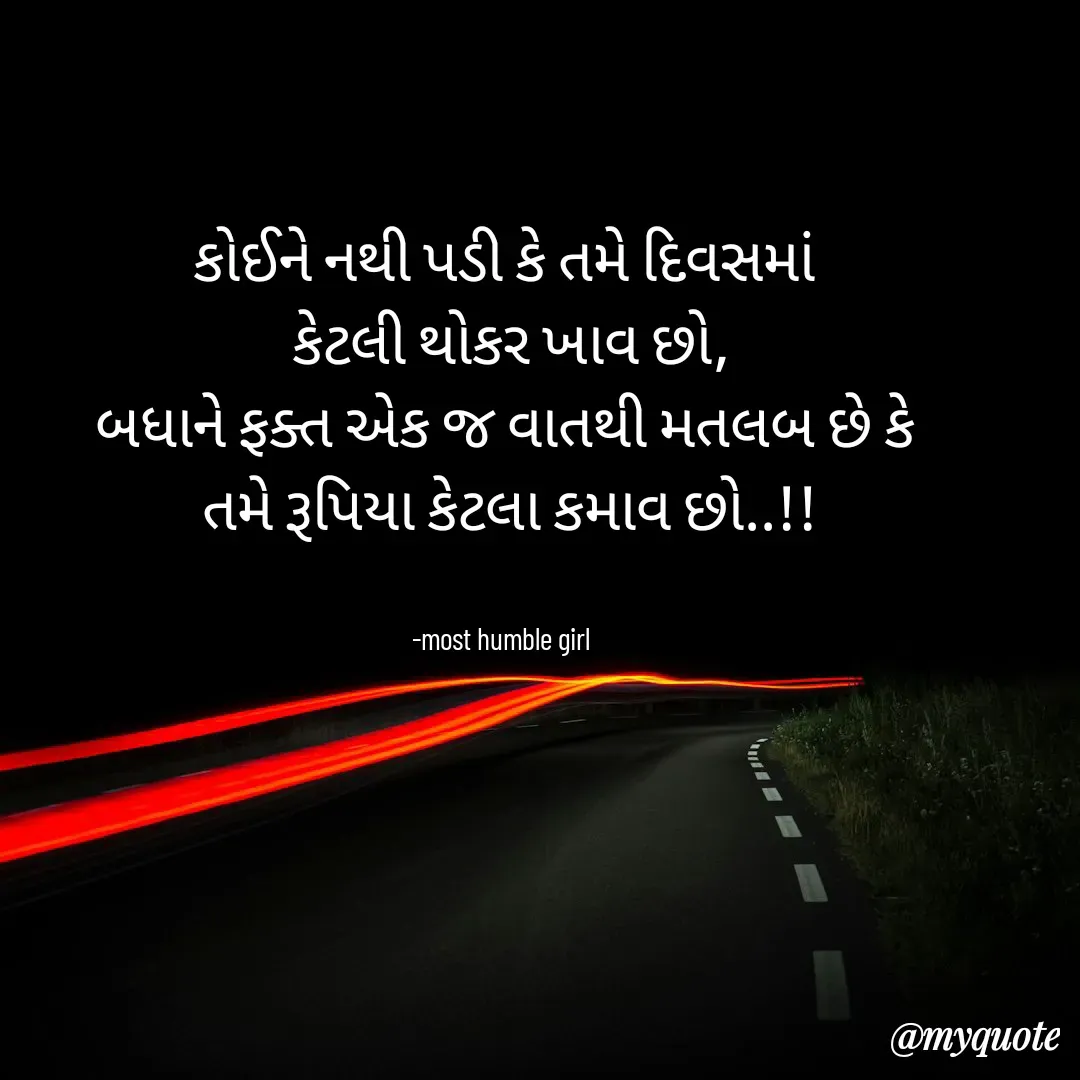 Quote by humble girl - કોઈને નથી પડી કે તમે દિવસમાં
 કેટલી થોકર ખાવ છો,
બધાને ફક્ત એક જ વાતથી મતલબ છે કે
 તમે રૂપિયા‌ કેટલા કમાવ છો..!!


-most humble girl  - Made using Quotes Creator App, Post Maker App