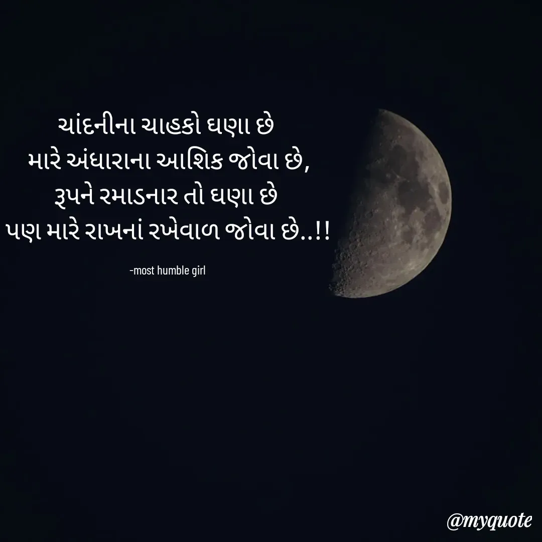 Quote by humble girl - ચાંદનીના ચાહકો ઘણા છે 
મારે અંધારાના આશિક જોવા છે‌,
રૂપને રમાડનાર તો ઘણા છે 
પણ મારે રાખનાં રખેવાળ જોવા છે..!!

-most humble girl  - Made using Quotes Creator App, Post Maker App