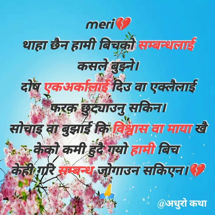 Quote by Meri Maya - meri💔
थाहा छैन हामी बिचको सम्बन्धलाई कसले बुझ्ने।
दोष एकअर्कालाई दिउ वा एक्लैलाई फरक छुट्याउनु सकिन।
सोचाइ वा बुझाई कि विश्वास वा माया खै केको कमी हुदै गयो हामी बिच 
केही गरि सम्बन्ध जोगाउन सकिएन।💔🙏 - Made using Quotes Creator App, Post Maker App