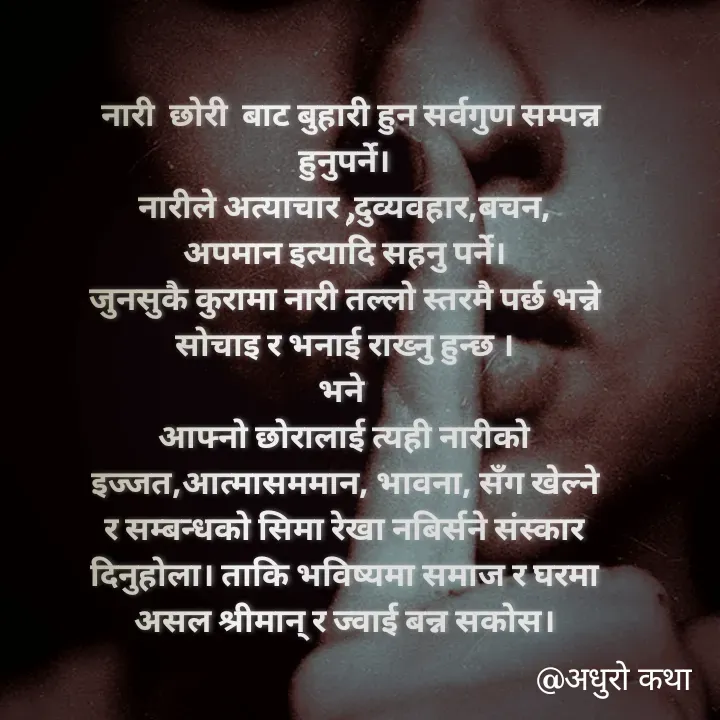Quote by Meri Maya -   नारी  छोरी  बाट बुहारी हुन सर्वगुण सम्पन्न हुनुपर्ने।
नारीले अत्याचार ,दुव्यवहार,बचन, अपमान इत्यादि सहनु पर्ने।
जुनसुकै कुरामा नारी तल्लो स्तरमै पर्छ भन्ने सोचाइ र भनाई राख्नु हुन्छ ।
भने 
आफ्नो छोरालाई त्यही नारीको इज्जत,आत्मासममान, भावना, सँग खेल्ने र सम्बन्धको सिमा रेखा नबिर्सने संस्कार दिनुहोला। ताकि भविष्यमा समाज र घरमा असल श्रीमान् र ज्वाई बन्न सकोस। - Made using Quotes Creator App, Post Maker App