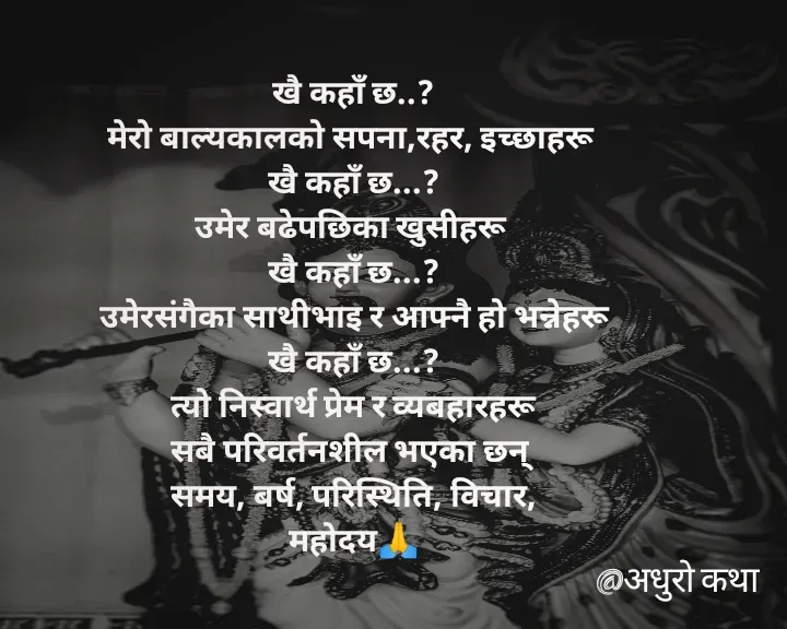 Quote by Meri Maya - खै कहाँ छ..?
मेरो बाल्यकालको सपना,रहर, इच्छाहरू 
खै कहाँ छ...?
उमेर बढेपछिका खुसीहरू 
खै कहाँ छ...?
उमेरसंगैका साथीभाइ र आफ्नै हो भन्नेहरू
खै कहाँ छ...?
त्यो निस्वार्थ प्रेम र व्यबहारहरू
सबै परिवर्तनशील भएका छन् 
समय, बर्ष, परिस्थिति, विचार,
महोदय🙏 - Made using Quotes Creator App, Post Maker App