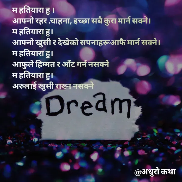 Quote by Meri Maya - म हतियारा हु ।
आफ्नो रहर ,चाहना, इच्छा सबै कुरा मार्न सक्ने।
म हतियारा हु।
आफ्नो खुसी र देखेको सपनाहरूआफै मार्न सक्ने।
म हतियारा हु।
आफुले हिम्मत र आँट गर्न नसक्ने 
म हतियारा हु।
अरुलाई खुसी राख्न नसक्ने 
 - Made using Quotes Creator App, Post Maker App